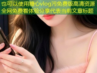 糖心vlog污免费版高清资源全网免费看体验分享