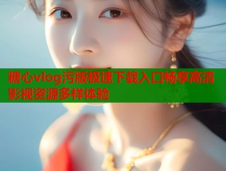糖心vlog污版极速下载入口畅享高清影视资源多样体验