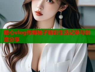 糖心vlog传媒柚子精彩生活记录与创意分享