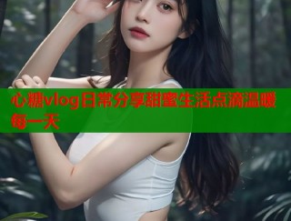 心糖vlog日常分享甜蜜生活点滴温暖每一天