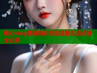 糖心vlog播放精彩合集温馨生活点滴全记录