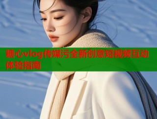 糖心vlog传媒污全新创意短视频互动体验指南