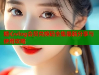 糖心vlog会员兑换码全集最新分享与使用攻略