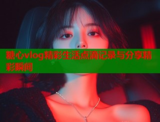 糖心vlog精彩生活点滴记录与分享精彩瞬间