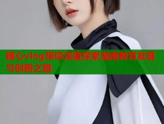 糖心vlog带你深度探索湖南教育发展与创新之路