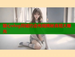 糖心vlog同城约会传闻揭秘真相大曝光