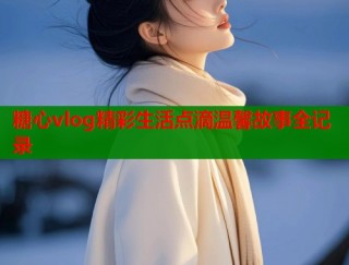 糖心vlog精彩生活点滴温馨故事全记录