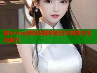 糖心vlog带你深度探索日本风情与文化魅力
