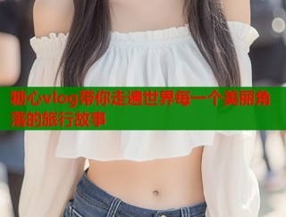 糖心vlog带你走遍世界每一个美丽角落的旅行故事