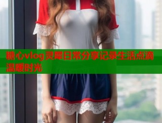 糖心vlog灵犀日常分享记录生活点滴温暖时光