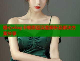 糖心vlog卡顿原因深度解析及解决方案分享