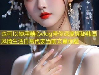 糖心vlog带你深度探秘韩国风情生活日常