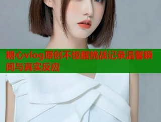 糖心vlog原创不惊醒挑战记录温馨瞬间与真实反应