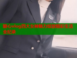 糖心vlog四大女神魅力绽放精彩生活全纪录