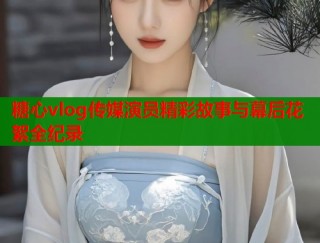 糖心vlog传媒演员精彩故事与幕后花絮全纪录