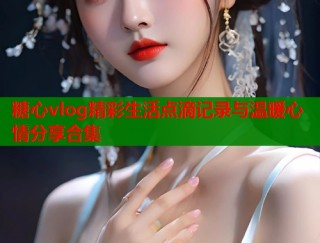 糖心vlog精彩生活点滴记录与温暖心情分享合集