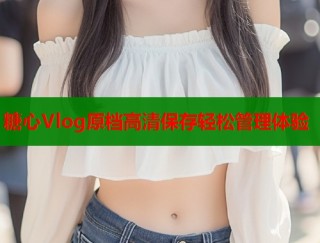 糖心Vlog原档高清保存轻松管理体验