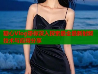 糖心Vlog带你深入探索最全最新射频技术与应用分享