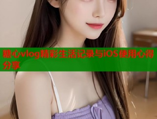 糖心vlog精彩生活记录与iOS使用心得分享