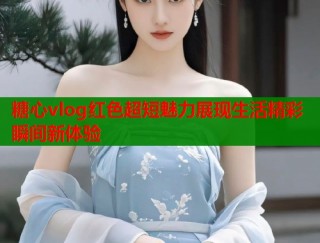 糖心vlog红色超短魅力展现生活精彩瞬间新体验