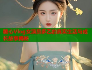 糖心Vlog女演员多乙的真实生活与成长故事揭秘