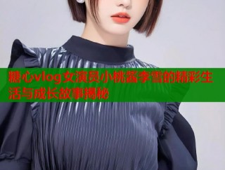 糖心vlog女演员小桃酱李雪的精彩生活与成长故事揭秘