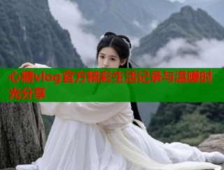 心糖vlog官方精彩生活记录与温暖时光分享