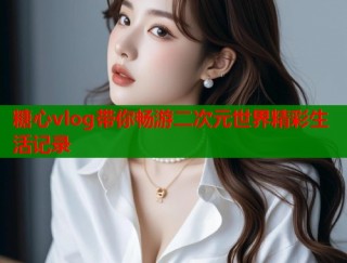 糖心vlog带你畅游二次元世界精彩生活记录