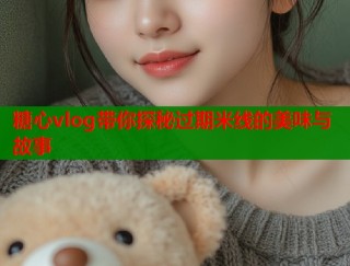 糖心vlog带你探秘过期米线的美味与故事
