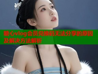 糖心vlog会员兑换码无法分享的原因及解决方法解析