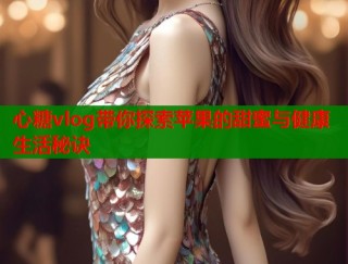 心糖vlog带你探索苹果的甜蜜与健康生活秘诀