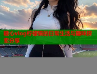 糖心vlog柠檬猫的日常生活与趣味探索分享
