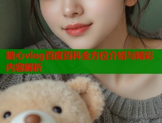 糖心vlog百度百科全方位介绍与精彩内容解析