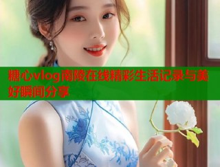 糖心vlog南陵在线精彩生活记录与美好瞬间分享