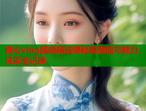 糖心vlog超模精选揭秘高颜值与魅力风采全记录  第1张