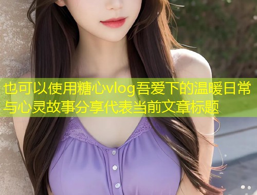 糖心vlog吾爱下的温暖日常与心灵故事分享  第1张