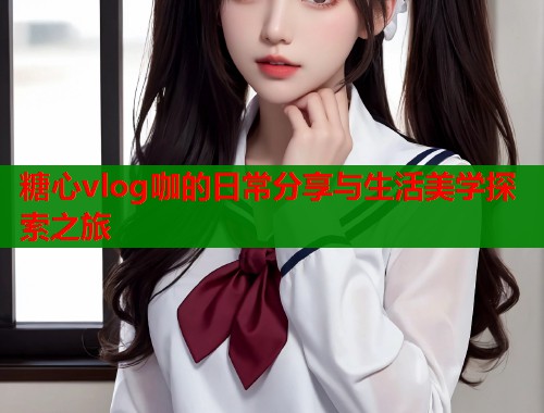 糖心vlog咖的日常分享与生活美学探索之旅  第1张