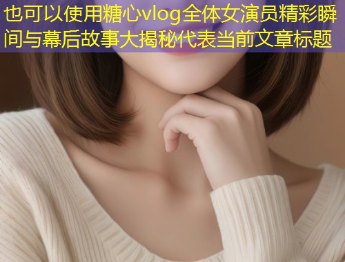 糖心vlog全体女演员精彩瞬间与幕后故事大揭秘  第1张