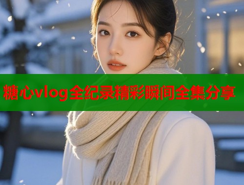 糖心vlog全纪录精彩瞬间全集分享  第1张
