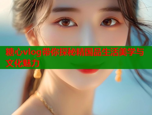 糖心vlog带你探秘精国品生活美学与文化魅力  第2张