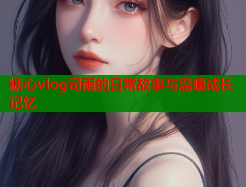 糖心vlog司雨的日常故事与温暖成长记忆  第1张