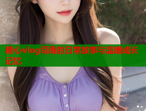 糖心vlog司雨的日常故事与温暖成长记忆  第2张