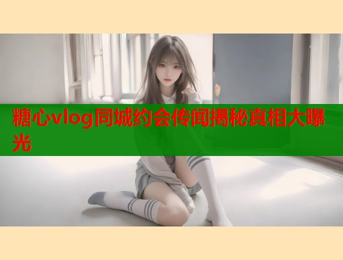 糖心vlog同城约会传闻揭秘真相大曝光  第1张