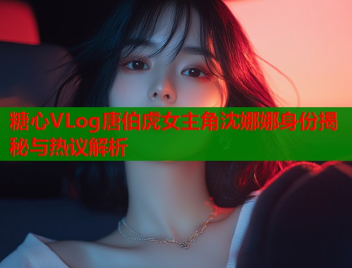 糖心VLog唐伯虎女主角沈娜娜身份揭秘与热议解析  第1张