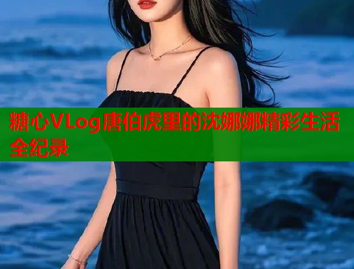 糖心VLog唐伯虎里的沈娜娜精彩生活全纪录  第1张