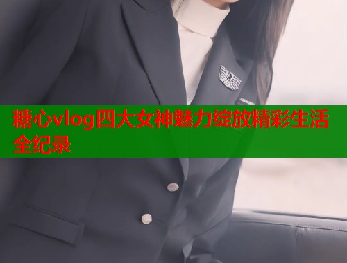 糖心vlog四大女神魅力绽放精彩生活全纪录  第1张