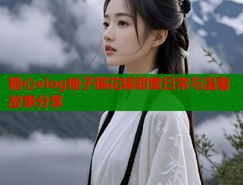 糖心vlog柚子猫花嫁甜蜜日常与温馨故事分享  第1张