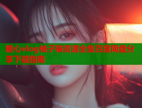 糖心vlog柚子猫资源全集百度网盘分享下载指南  第1张