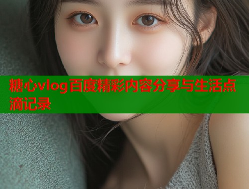 糖心vlog百度精彩内容分享与生活点滴记录  第2张