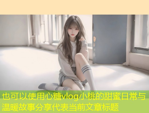 心糖vlog小桃的甜蜜日常与温暖故事分享  第1张